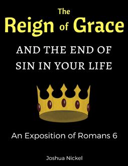 The Reign of Grace and the End of Sin in Your Life: An Exposition of Romans 6, Joshua Nickel