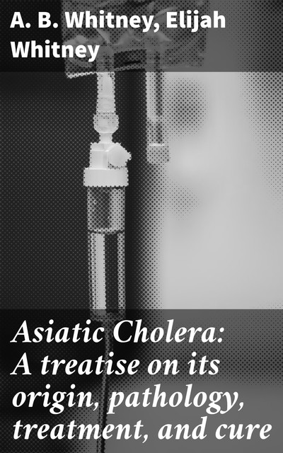 Asiatic Cholera: A treatise on its origin, pathology, treatment, and cure, Elijah Whitney, A.B. Whitney