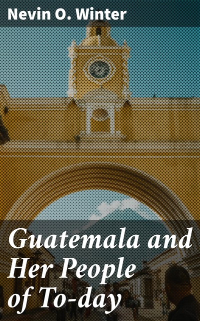 Guatemala and Her People of To-day, Nevin O. Winter