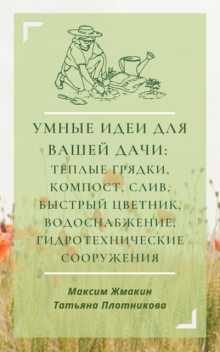 Умные идеи для вашей дачи. Как сделать колодец-компостер, простейший слив, теплые грядки, быстрый цветник и т. п., Татьяна Плотникова, Максим Жмакин