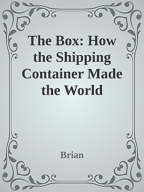 The Box: How the Shipping Container Made the World Smaller and the World Economy Bigger \( PDFDrive.com \).epub, Brian