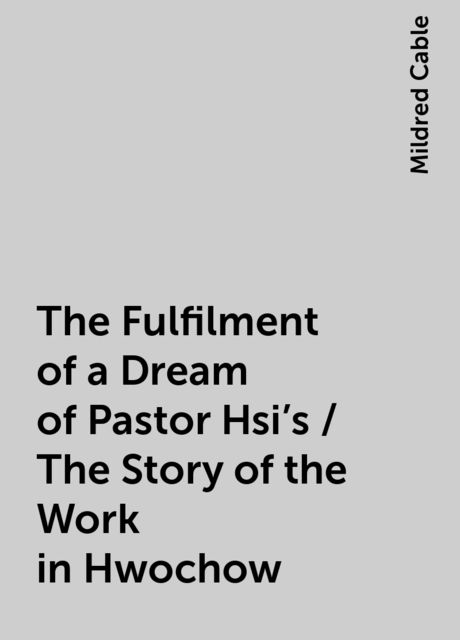The Fulfilment of a Dream of Pastor Hsi's / The Story of the Work in Hwochow, Mildred Cable