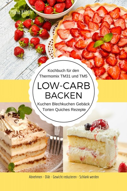 Kochbuch für den Thermomix TM31 und TM5 Low-Carb Backen Kuchen Blechkuchen Gebäck Torten Quiches Rezepte Abnehmen – Diät – Gewicht reduzieren – Schlank werden, Maria Köhler