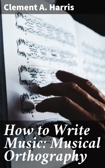 How to Write Music: Musical Orthography, Clement A. Harris