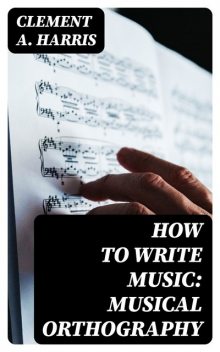 How to Write Music: Musical Orthography, Clement A. Harris