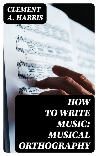 How to Write Music: Musical Orthography, Clement A. Harris