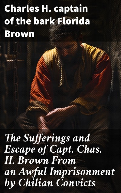 The Sufferings and Escape of Capt. Chas. H. Brown From an Awful Imprisonment by Chilian Convicts, Charles H. captain of the bark Florida Brown