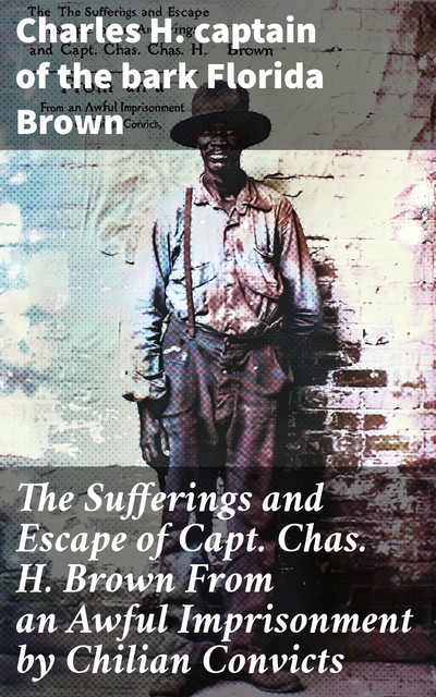 The Sufferings and Escape of Capt. Chas. H. Brown From an Awful Imprisonment by Chilian Convicts, Charles H. captain of the bark Florida Brown