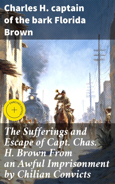 The Sufferings and Escape of Capt. Chas. H. Brown From an Awful Imprisonment by Chilian Convicts, Charles H. captain of the bark Florida Brown