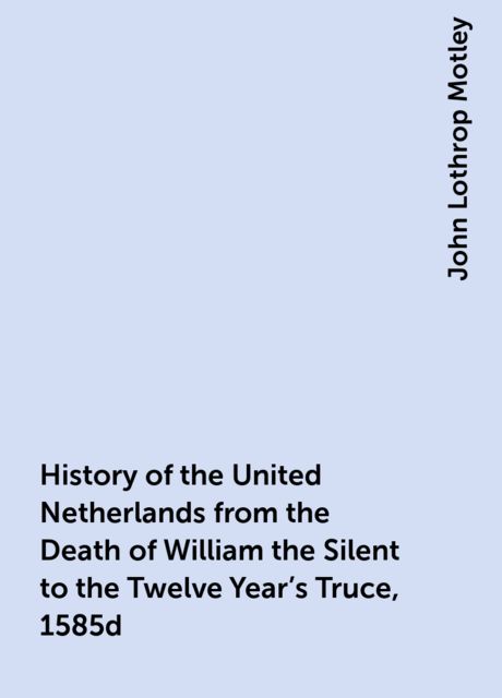 History of the United Netherlands from the Death of William the Silent to the Twelve Year's Truce, 1585d, John Lothrop Motley