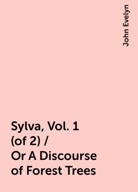 Sylva, Vol. 1 (of 2) / Or A Discourse of Forest Trees, John Evelyn