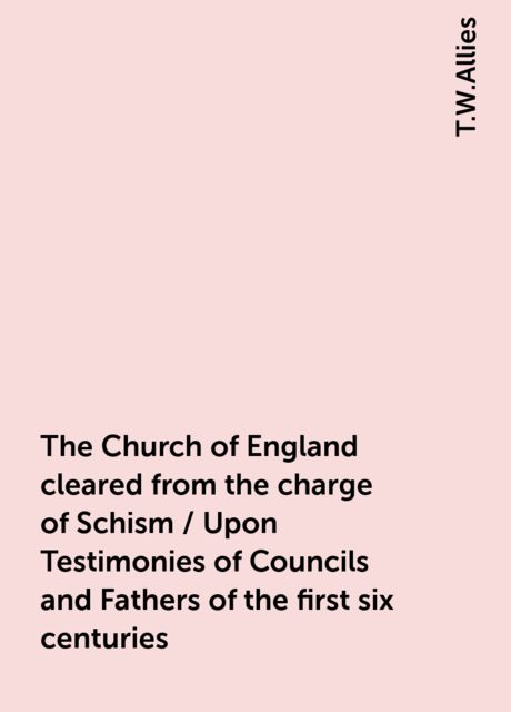 The Church of England cleared from the charge of Schism / Upon Testimonies of Councils and Fathers of the first six centuries, T.W.Allies
