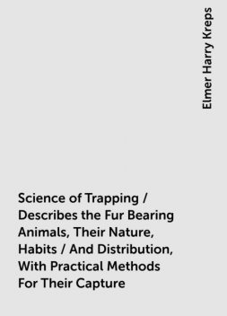 Science of Trapping / Describes the Fur Bearing Animals, Their Nature, Habits / And Distribution, With Practical Methods For Their Capture, Elmer Harry Kreps