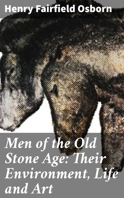 Men of the Old Stone Age: Their Environment, Life and Art, Henry Fairfield Osborn