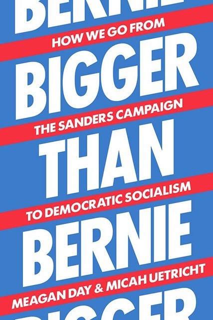 Bigger than Bernie: How We Go from the Sanders Campaign to Democratic Socialism, Micah Uetricht, Meagan Day