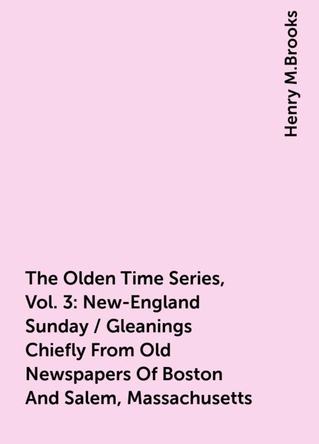 The Olden Time Series, Vol. 3: New-England Sunday / Gleanings Chiefly From Old Newspapers Of Boston And Salem, Massachusetts, Henry M.Brooks