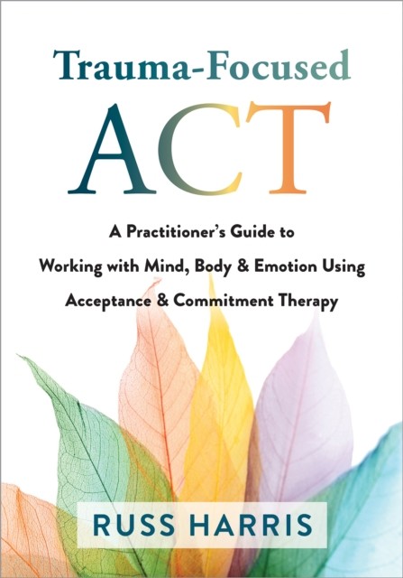 Trauma-Focused ACT A Practitioner’s Guide to Working with Mind, Body & Emotion Using Acceptance & Commitment Therapy, Russ Harris