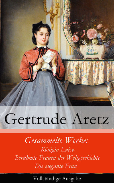 Gesammelte Werke: Königin Luise + Berühmte Frauen der Weltgeschichte + Die elegante Frau - Vollständige Ausgabe, Gertrude Aretz