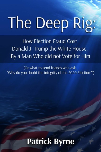 The Deep Rig: How Election Fraud Cost Donald J. Trump the White House, By a Man Who did not Vote for Him, Patrick Byrne