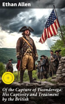 Of the Capture of Ticonderoga: His Captivity and Treatment by the British, Ethan Allen