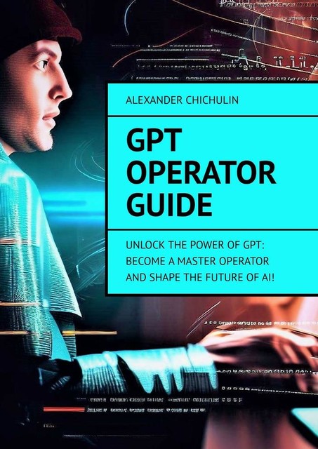 GPT Operator Guide. Unlock the Power of GPT: Become a Master Operator and Shape the Future of AI, Alexander Chichulin