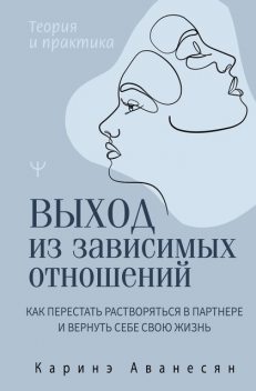 Выход из зависимых отношений. Как перестать растворяться в партнере и вернуть себе свою жизнь. Теория и практика, Каринэ Аванесян