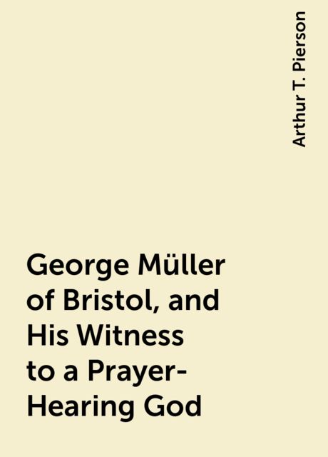 George Müller of Bristol, and His Witness to a Prayer-Hearing God, Arthur T. Pierson