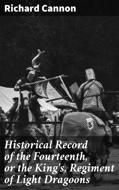 Historical Record of the Fourteenth, or the King's, Regiment of Light Dragoons, Richard Cannon