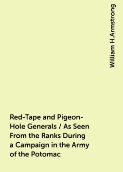 Red-Tape and Pigeon-Hole Generals / As Seen From the Ranks During a Campaign in the Army of the Potomac, William H.Armstrong