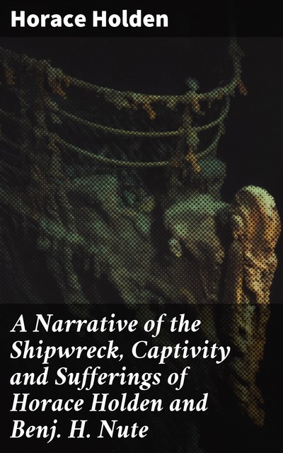 A Narrative of the Shipwreck, Captivity and Sufferings of Horace Holden and Benj. H. Nute, Horace Holden