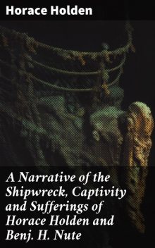A Narrative of the Shipwreck, Captivity and Sufferings of Horace Holden and Benj. H. Nute, Horace Holden