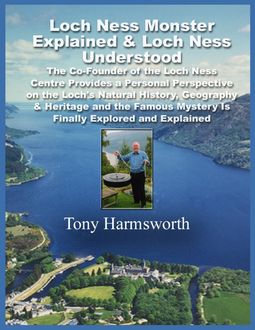 Loch Ness Monster Explained & Loch Ness Understood: The Co-Founder of the Loch Ness Centre Provides a Personal Perspective on the Loch's Natural History, Geography & Heritage and the Famous Mystery Is Finally Explored and Explained, Tony Harmsworth