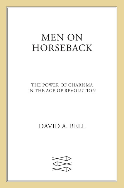 Men on Horseback--The Power of Charisma in the Age of Revolution, David Bell