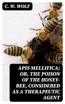 Apis Mellifica; or, The Poison of the Honey-Bee, Considered as a Therapeutic Agent, C.W.Wolf