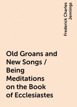 Old Groans and New Songs / Being Meditations on the Book of Ecclesiastes, Frederick Charles Jennings