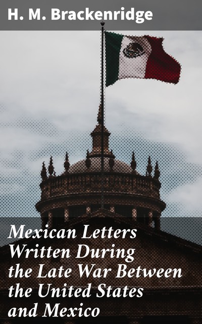 Mexican Letters Written During the Late War Between the United States and Mexico, H.M. Brackenridge