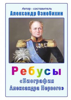 Ребусы «Биография Александра Первого». Биография императора Александра Первого в ребусах и ответах, Александр Ознобихин