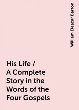 His Life / A Complete Story in the Words of the Four Gospels, William Eleazar Barton