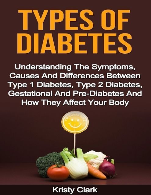 Types of Diabetes – Understanding the Symptoms, Causes and Differences Between Type 1 Diabetes, Type 2 Diabetes, Gestational and Pre Diabetes and How They Affect Your Body, Kristy Clark