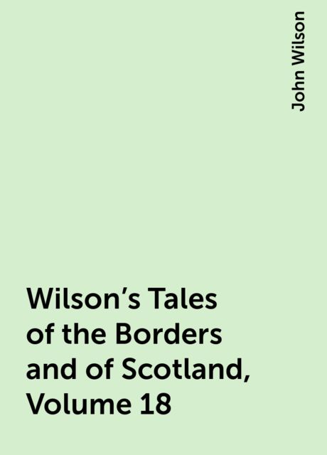 Wilson's Tales of the Borders and of Scotland, Volume 18, John Wilson