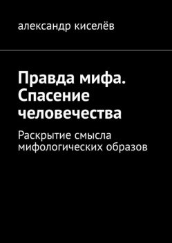 Правда мифа. Спасение человечества. Раскрытие смысла мифологических образов, Александр Киселев