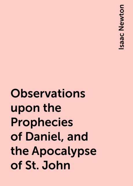 Observations upon the Prophecies of Daniel, and the Apocalypse of St. John, Isaac Newton