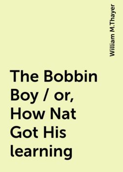 The Bobbin Boy / or, How Nat Got His learning, William M.Thayer