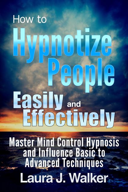 How to Hypnotize People Easily and Effectively: Master Mind Control Hypnosis and Influence Basic to Advanced Techniques, Laura J. Walker