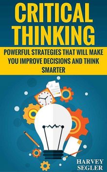 Critical Thinking: Powerful Strategies That Will Make You Improve Decisions And Think Smarter (Critical Thinking – Think Critically – Think Smarter – Logical Thinking – Think clearly), Harvey Segler