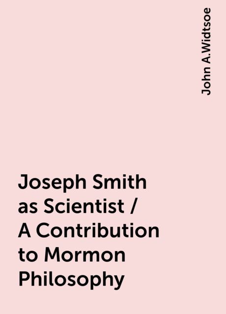 Joseph Smith as Scientist / A Contribution to Mormon Philosophy, John A.Widtsoe