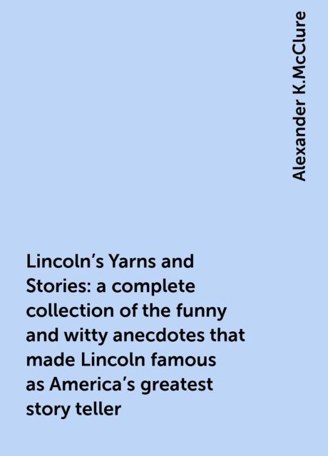 Lincoln's Yarns and Stories: a complete collection of the funny and witty anecdotes that made Lincoln famous as America's greatest story teller, Alexander K.McClure