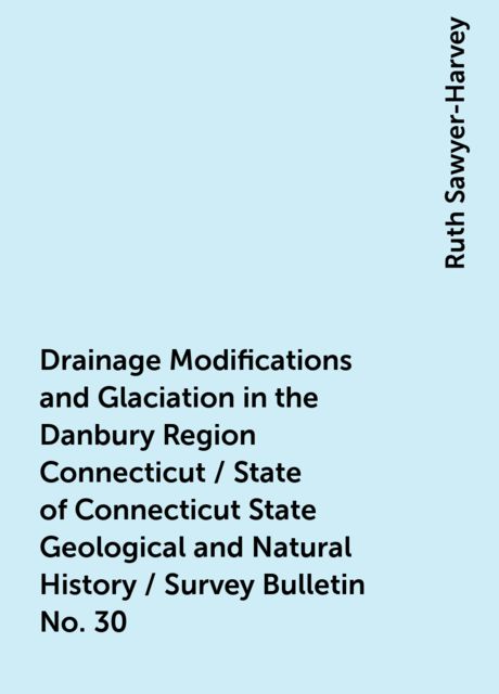 Drainage Modifications and Glaciation in the Danbury Region Connecticut / State of Connecticut State Geological and Natural History / Survey Bulletin No. 30, Ruth Sawyer-Harvey