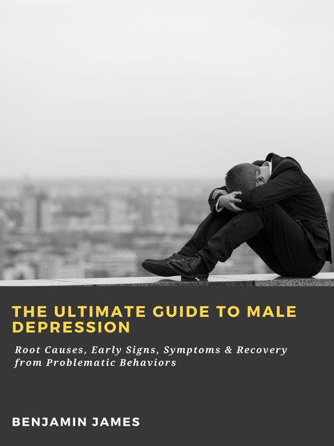 The Ultimate Guide to Male Depression: Root Causes, Early Signs, Symptoms & Recovery from Problematic Behaviors, Benjamin James