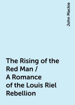 The Rising of the Red Man / A Romance of the Louis Riel Rebellion, John Mackie